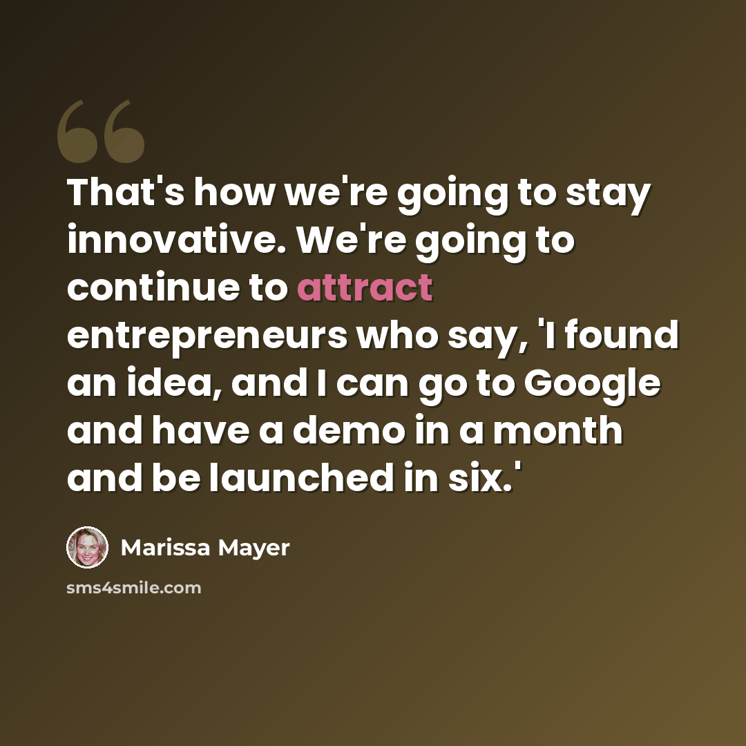 “That's how we're going to stay innovative. We're going to continue to attract entrepreneurs who say, 'I found an idea, and I can go to Google and have a demo in a month and be launched in six.'” quote by Marissa Mayer