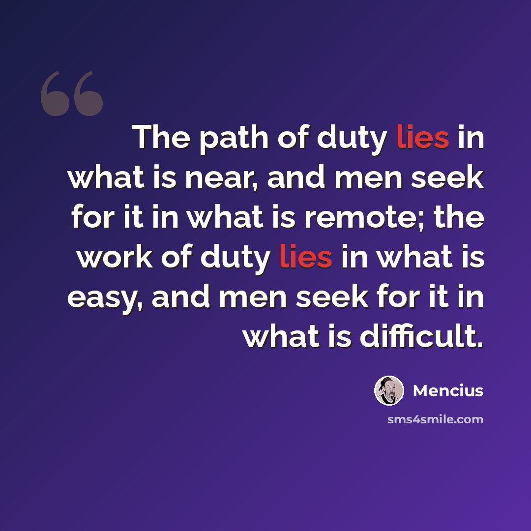 “The path of duty lies in what is near, and men seek for it in what is remote; the work of duty lies in what is easy, and men seek for it in what is difficult.” quote by Mencius