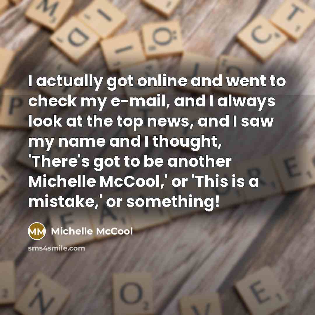 “I actually got online and went to check my e-mail, and I always look at the top news, and I saw my name and I thought, 'There's got to be another Michelle McCool,' or 'This is a mistake,' or something!” quote by Michelle McCool