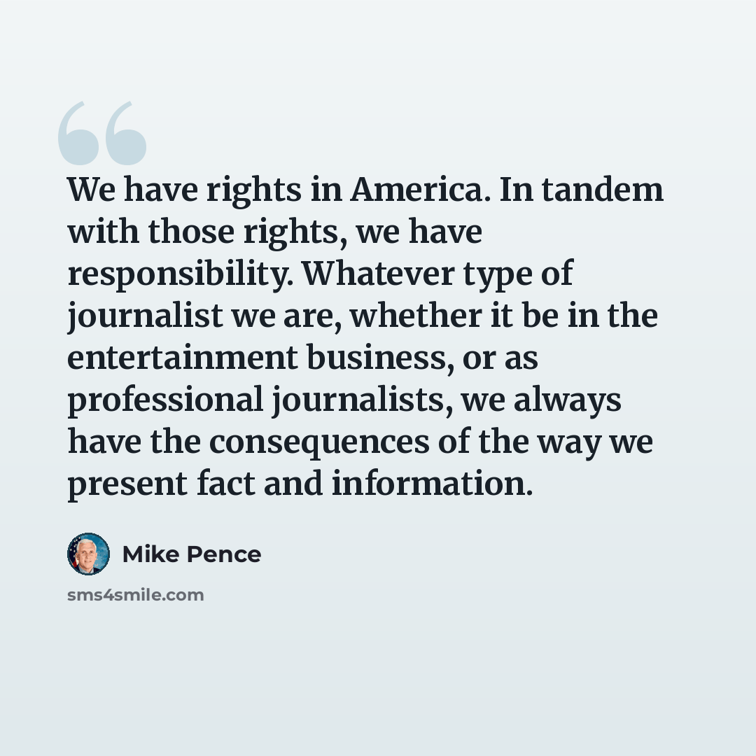 “We have rights in America. In tandem with those rights, we have responsibility. Whatever type of journalist we are, whether it be in the entertainment business, or as professional journalists, we always have the consequences of the way we present fact and information.” quote by Mike Pence