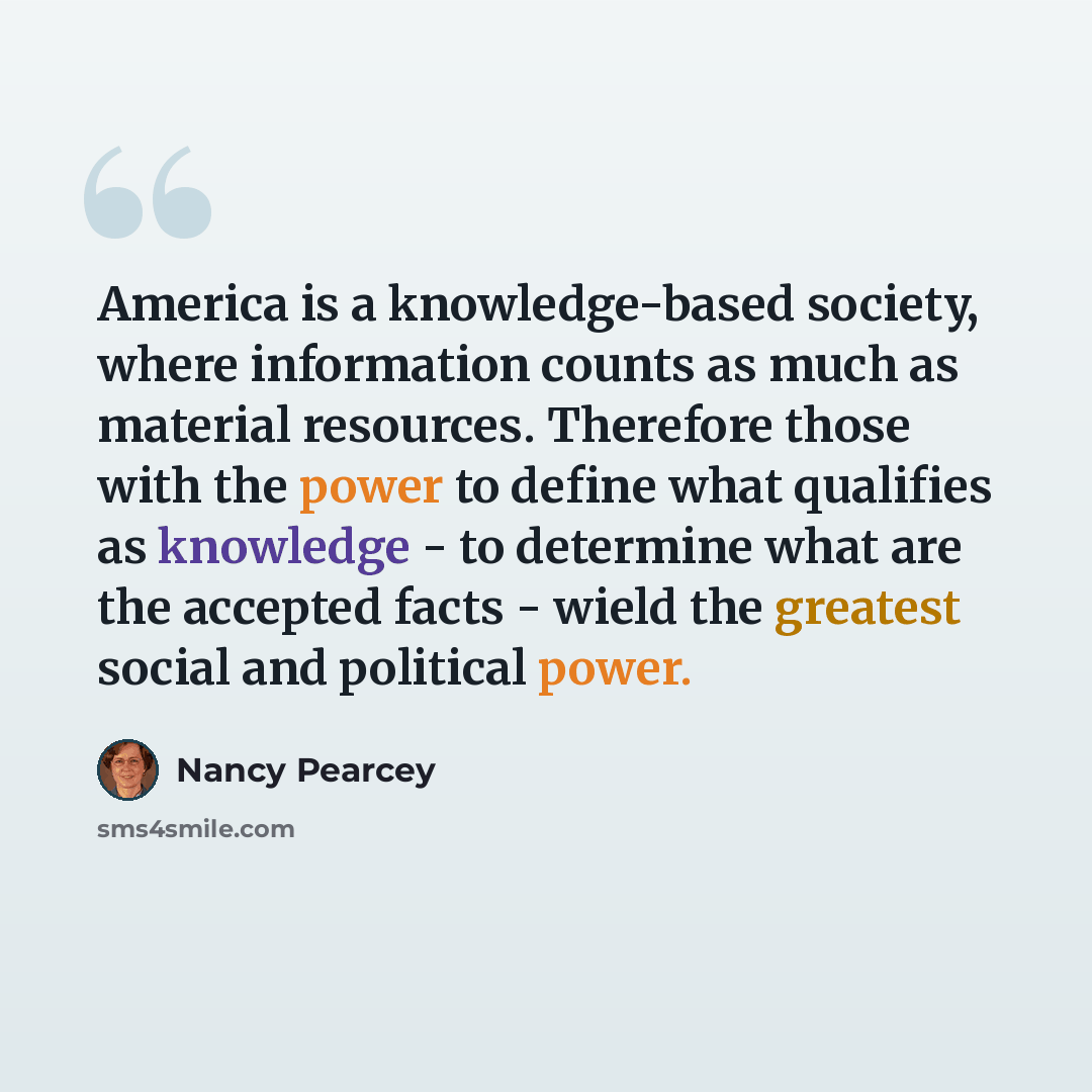 “America is a knowledge-based society, where information counts as much as material resources. Therefore those with the power to define what qualifies as knowledge - to determine what are the accepted facts - wield the greatest social and political power.” quote by Nancy Pearcey
