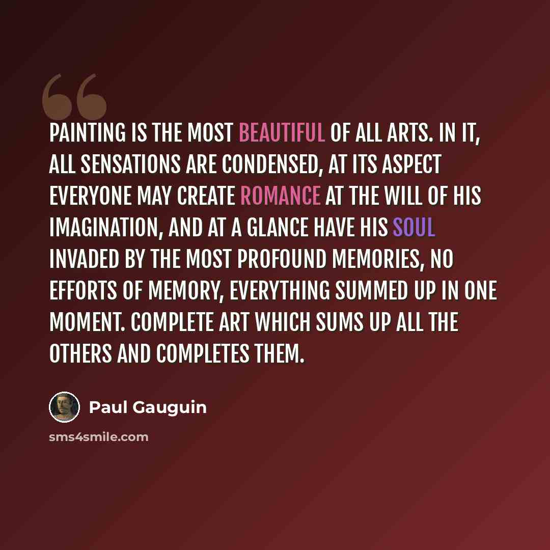 “Painting is the most beautiful of all arts. In it, all sensations are condensed, at its aspect everyone may create romance at the will of his imagination, and at a glance have his soul invaded by the most profound memories, no efforts of memory, everything summed up in one moment. Complete art…” quote by Paul Gauguin