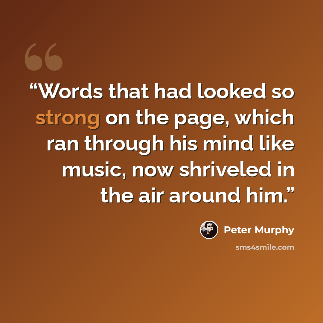 “Words that had looked so strong on the page, which ran through his mind like music, now shriveled in the air around him.” quote by Peter Murphy