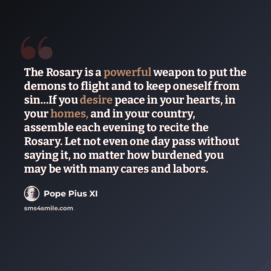 “The Rosary is a powerful weapon to put the demons to flight and to keep oneself from sin…If you desire peace in your hearts, in your homes, and in your country, assemble each evening to recite the Rosary. Let not even one day pass without saying it, no matter how burdened you may be with many…” quote by Pope Pius XI