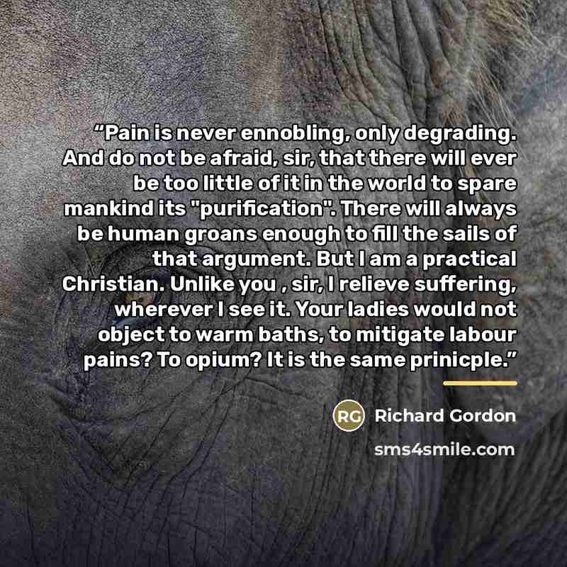 “Pain is never ennobling, only degrading. And do not be afraid, sir, that there will ever be too little of it in the world to spare mankind its "purification". There will always be human groans enough to fill the sails of that argument. But I am a practical Christian. Unlike you , sir, I relieve…” quote by Richard Gordon