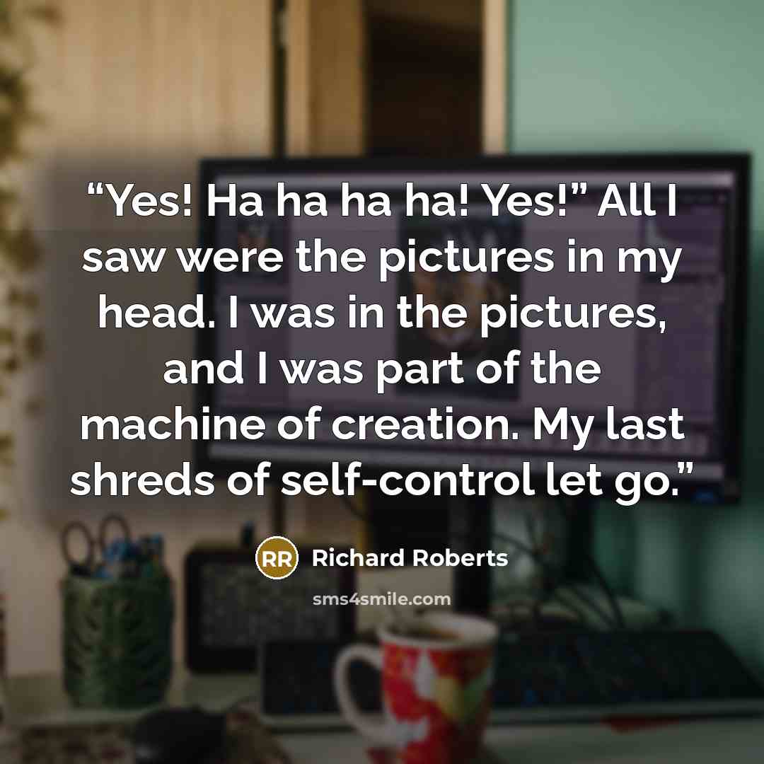 “Yes! Ha ha ha ha! Yes!” All I saw were the pictures in my head. I was in the pictures, and I was part of the machine of creation. My last shreds of self-control let go.” quote by Richard Roberts