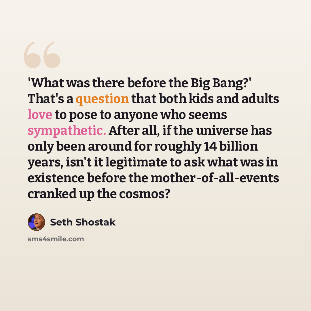“'What was there before the Big Bang?' That's a question that both kids and adults love to pose to anyone who seems sympathetic. After all, if the universe has only been around for roughly 14 billion years, isn't it legitimate to ask what was in existence before the mother-of-all-events cranked up…” quote by Seth Shostak