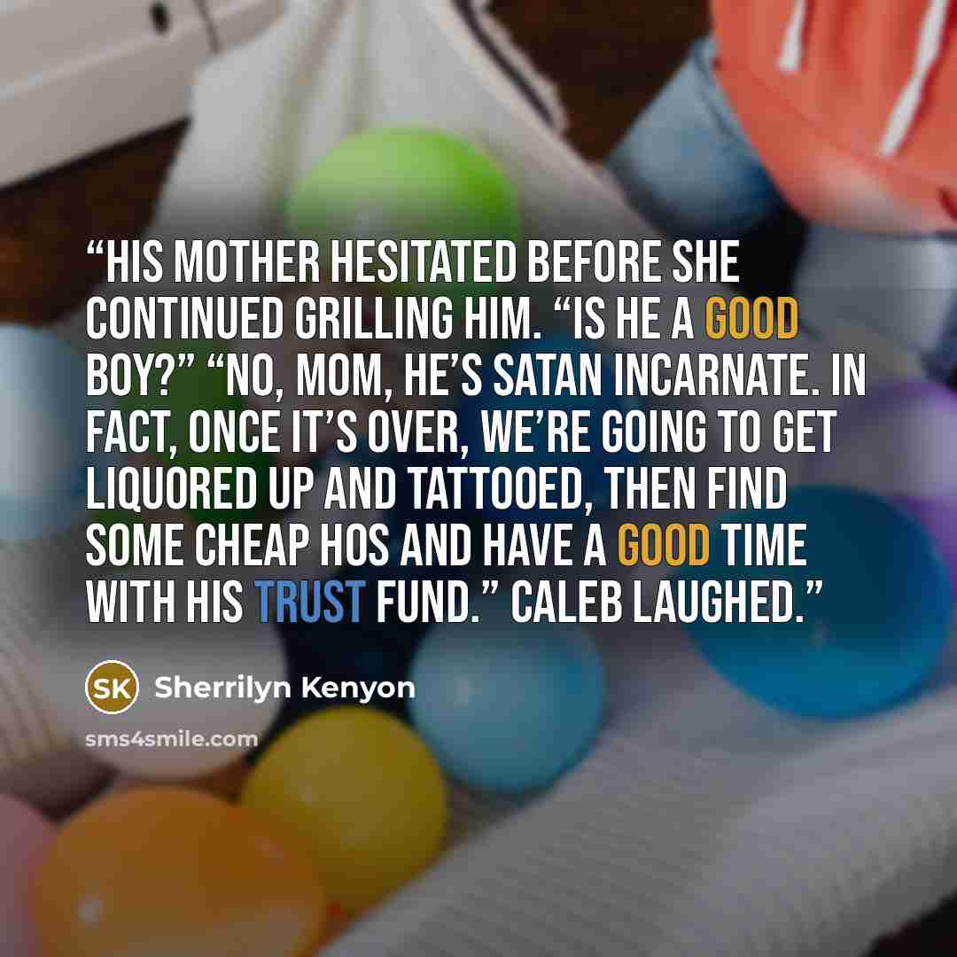 “His mother hesitated before she continued grilling him. “Is he a good boy?” “No, Mom, he’s Satan incarnate. In fact, once it’s over, we’re going to get liquored up and tattooed, then find some cheap hos and have a good time with his trust fund.” Caleb laughed.” quote by Sherrilyn Kenyon