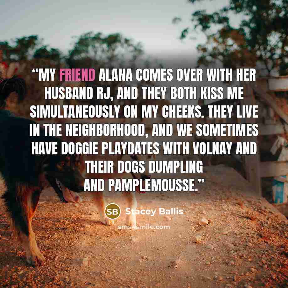 “My friend Alana comes over with her husband RJ, and they both kiss me simultaneously on my cheeks. They live in the neighborhood, and we sometimes have doggie playdates with Volnay and their dogs Dumpling and Pamplemousse.” quote by Stacey Ballis