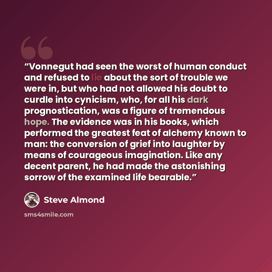 “Vonnegut had seen the worst of human conduct and refused to lie about the sort of trouble we were in, but who had not allowed his doubt to curdle into cynicism, who, for all his dark prognostication, was a figure of tremendous hope. The evidence was in his books, which performed the greatest feat…” quote by Steve Almond