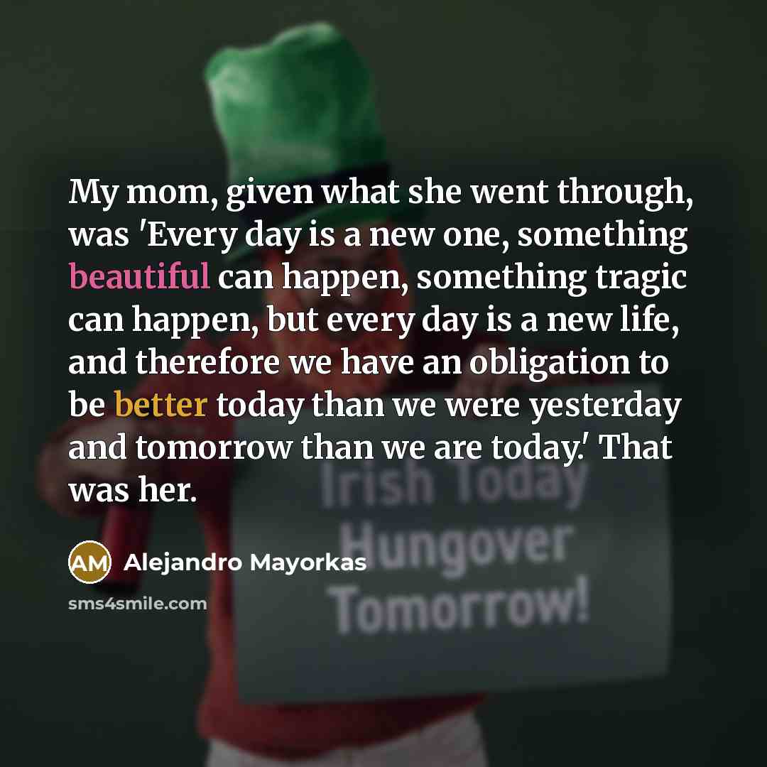 “My mom, given what she went through, was 'Every day is a new one, something beautiful can happen, something tragic can happen, but every day is a new life, and therefore we have an obligation to be better today than we were yesterday and tomorrow than we are today.' That was her.” quote by Alejandro Mayorkas