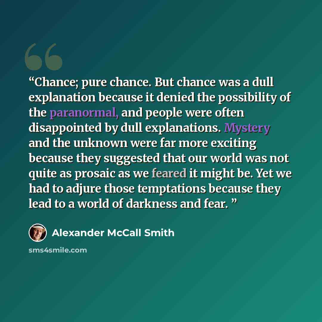 “Chance; pure chance. But chance was a dull explanation because it denied the possibility of the paranormal, and people were often disappointed by dull explanations. Mystery and the unknown were far more exciting because they suggested that our world was not quite as prosaic as we feared it might…” quote by Alexander McCall Smith
