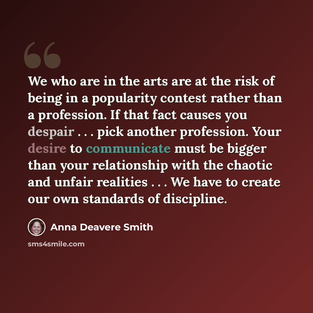 “We who are in the arts are at the risk of being in a popularity contest rather than a profession. If that fact causes you despair . . . pick another profession. Your desire to communicate must be bigger than your relationship with the chaotic and unfair realities . . . We have to create our own…” quote by Anna Deavere Smith