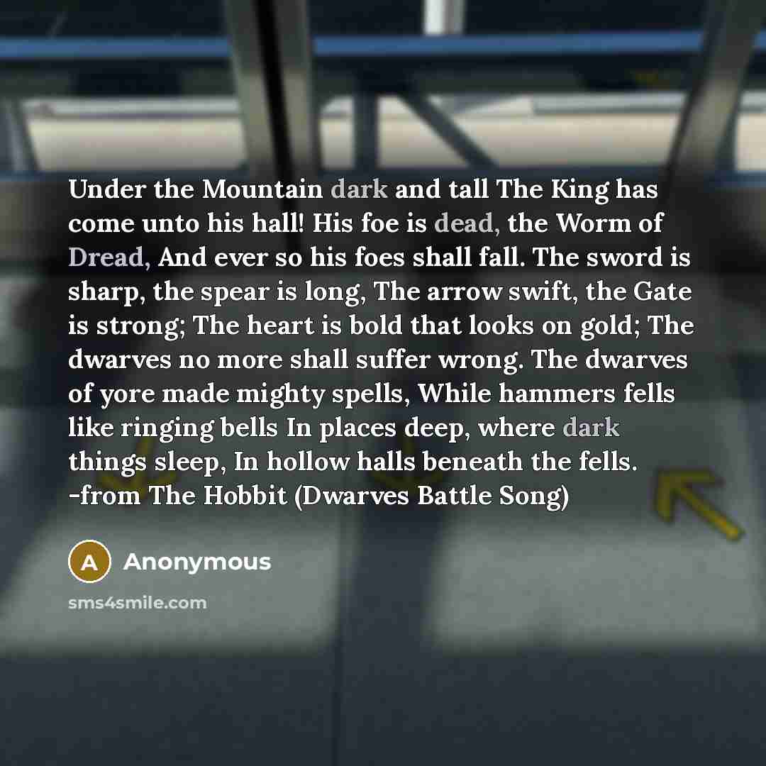 “Under the Mountain dark and tall The King has come unto his hall! His foe is dead, the Worm of Dread, And ever so his foes shall fall. The sword is sharp, the spear is long, The arrow swift, the Gate is strong; The heart is bold that looks on gold; The dwarves no more shall suffer wrong. The…” quote by Anonymous