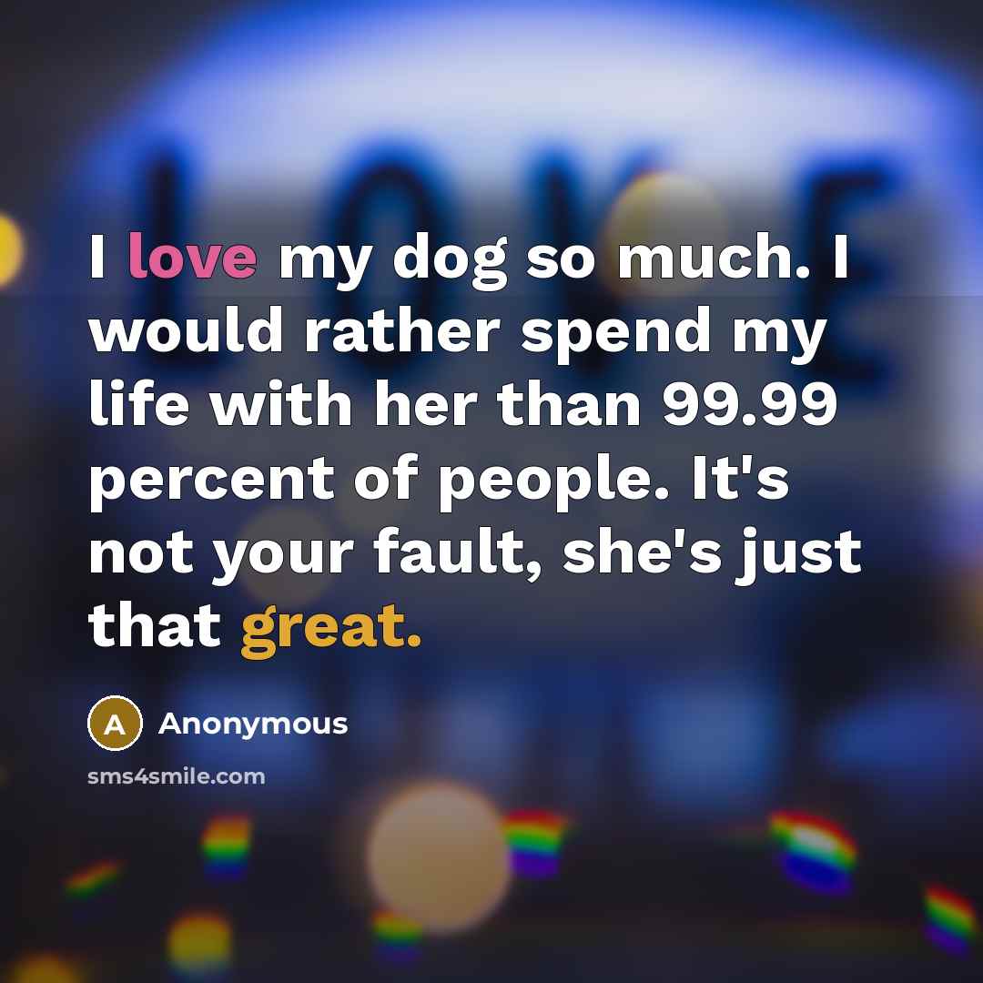 “I love my dog so much. I would rather spend my life with her than 99.99 percent of people. It's not your fault, she's just that great.” quote by Anonymous