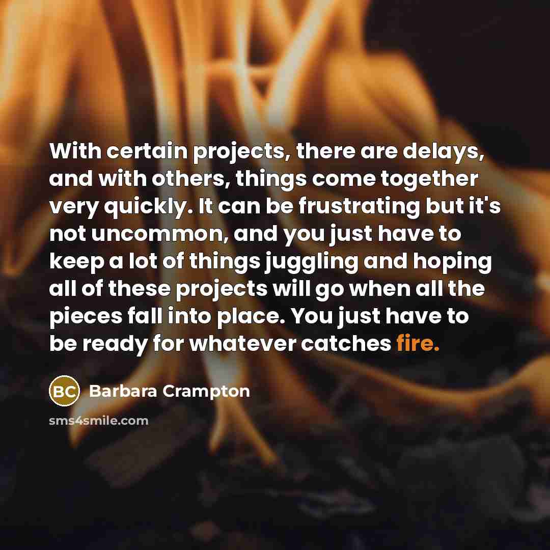 “With certain projects, there are delays, and with others, things come together very quickly. It can be frustrating but it's not uncommon, and you just have to keep a lot of things juggling and hoping all of these projects will go when all the pieces fall into place. You just have to be ready for…” quote by Barbara Crampton