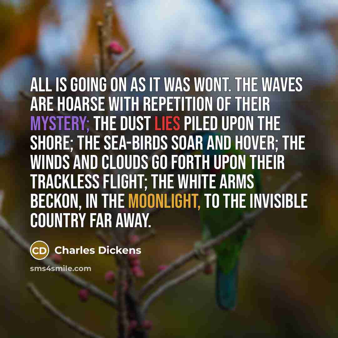 “All is going on as it was wont. The waves are hoarse with repetition of their mystery; the dust lies piled upon the shore; the sea-birds soar and hover; the winds and clouds go forth upon their trackless flight; the white arms beckon, in the moonlight, to the invisible country far away.” quote by Charles Dickens