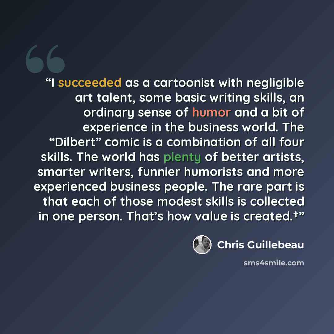 “I succeeded as a cartoonist with negligible art talent, some basic writing skills, an ordinary sense of humor and a bit of experience in the business world. The “Dilbert” comic is a combination of all four skills. The world has plenty of better artists, smarter writers, funnier humorists and more…” quote by Chris Guillebeau