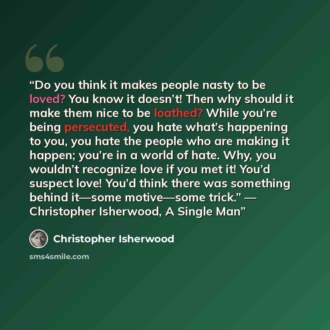 “Do you think it makes people nasty to be loved? You know it doesn’t! Then why should it make them nice to be loathed? While you’re being persecuted, you hate what’s happening to you, you hate the people who are making it happen; you’re in a world of hate. Why, you wouldn’t recognize love if you…” quote by Christopher Isherwood