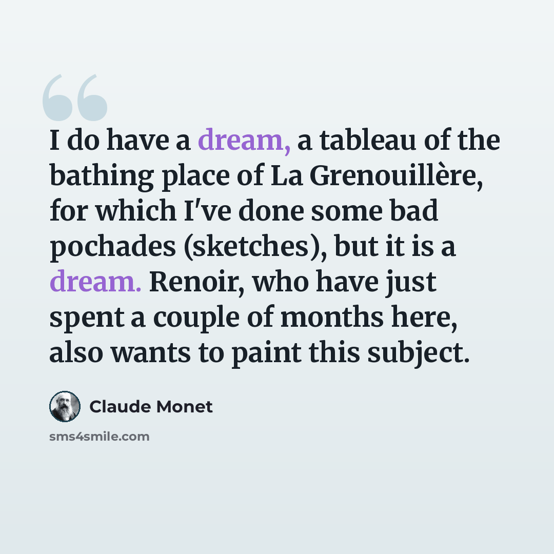 “I do have a dream, a tableau of the bathing place of La Grenouillère, for which I've done some bad pochades (sketches), but it is a dream. Renoir, who have just spent a couple of months here, also wants to paint this subject.” quote by Claude Monet