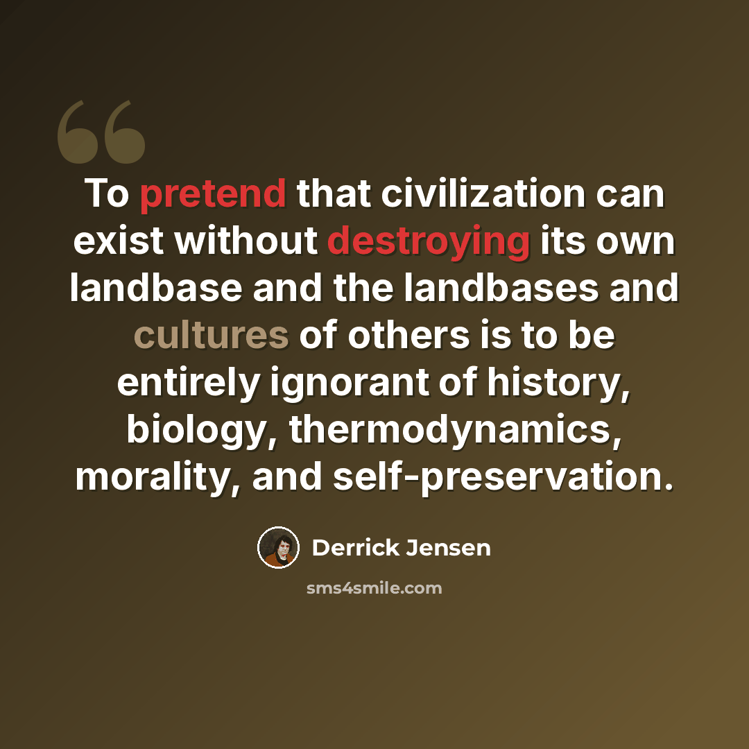 “To pretend that civilization can exist without destroying its own landbase and the landbases and cultures of others is to be entirely ignorant of history, biology, thermodynamics, morality, and self-preservation.” quote by Derrick Jensen