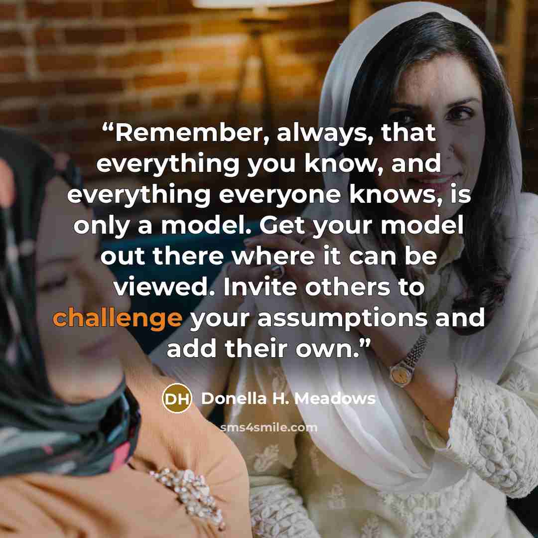 “Remember, always, that everything you know, and everything everyone knows, is only a model. Get your model out there where it can be viewed. Invite others to challenge your assumptions and add their own.” quote by Donella H. Meadows