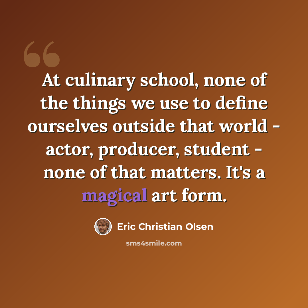 “At culinary school, none of the things we use to define ourselves outside that world - actor, producer, student - none of that matters. It's a magical art form.” quote by Eric Christian Olsen