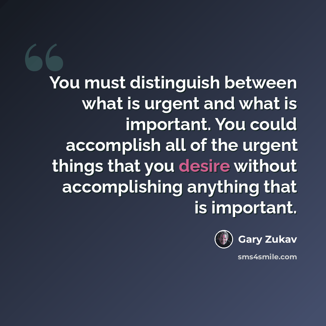 “You must distinguish between what is urgent and what is important. You could accomplish all of the urgent things that you desire without accomplishing anything that is important.” quote by Gary Zukav