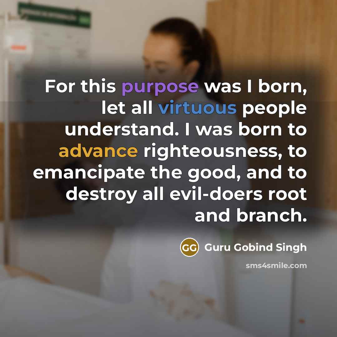 “For this purpose was I born, let all virtuous people understand. I was born to advance righteousness, to emancipate the good, and to destroy all evil-doers root and branch.” quote by Guru Gobind Singh