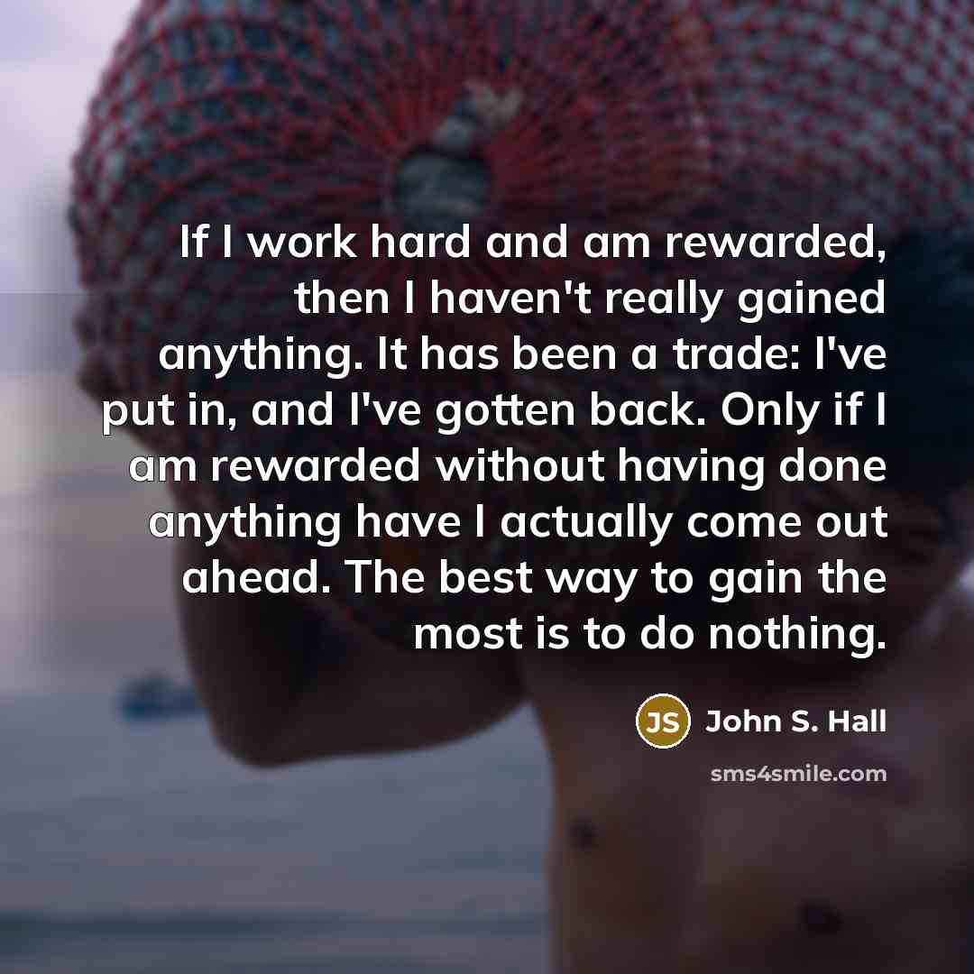 “If I work hard and am rewarded, then I haven't really gained anything. It has been a trade: I've put in, and I've gotten back. Only if I am rewarded without having done anything have I actually come out ahead. The best way to gain the most is to do nothing.” quote by John S. Hall