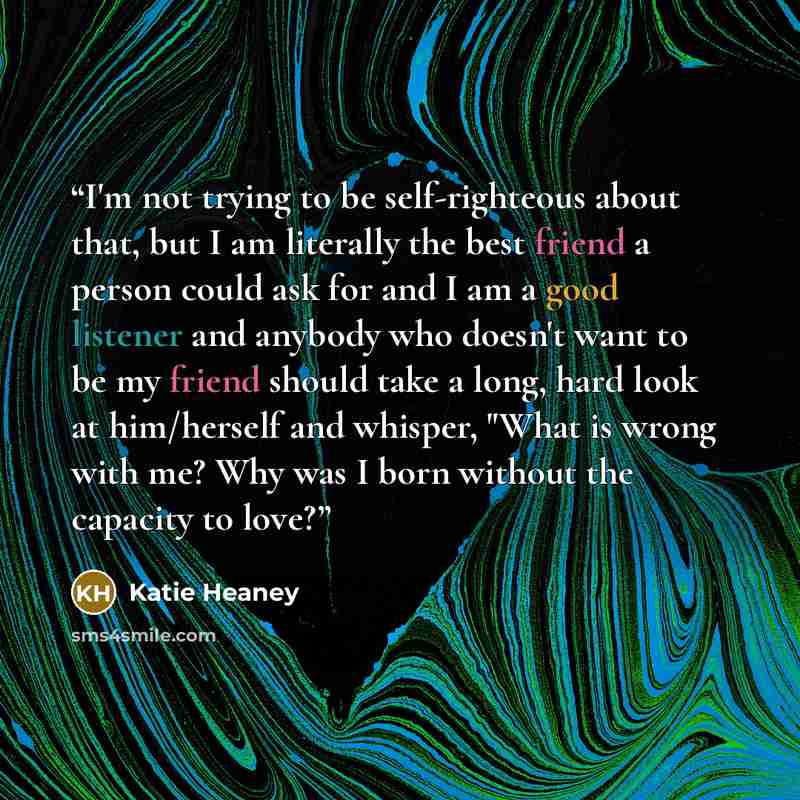 “I'm not trying to be self-righteous about that, but I am literally the best friend a person could ask for and I am a good listener and anybody who doesn't want to be my friend should take a long, hard look at him/herself and whisper, "What is wrong with me? Why was I born without the capacity to…” quote by Katie Heaney