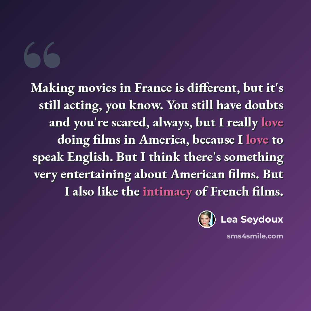 “Making movies in France is different, but it's still acting, you know. You still have doubts and you're scared, always, but I really love doing films in America, because I love to speak English. But I think there's something very entertaining about American films. But I also like the intimacy of…” quote by Lea Seydoux