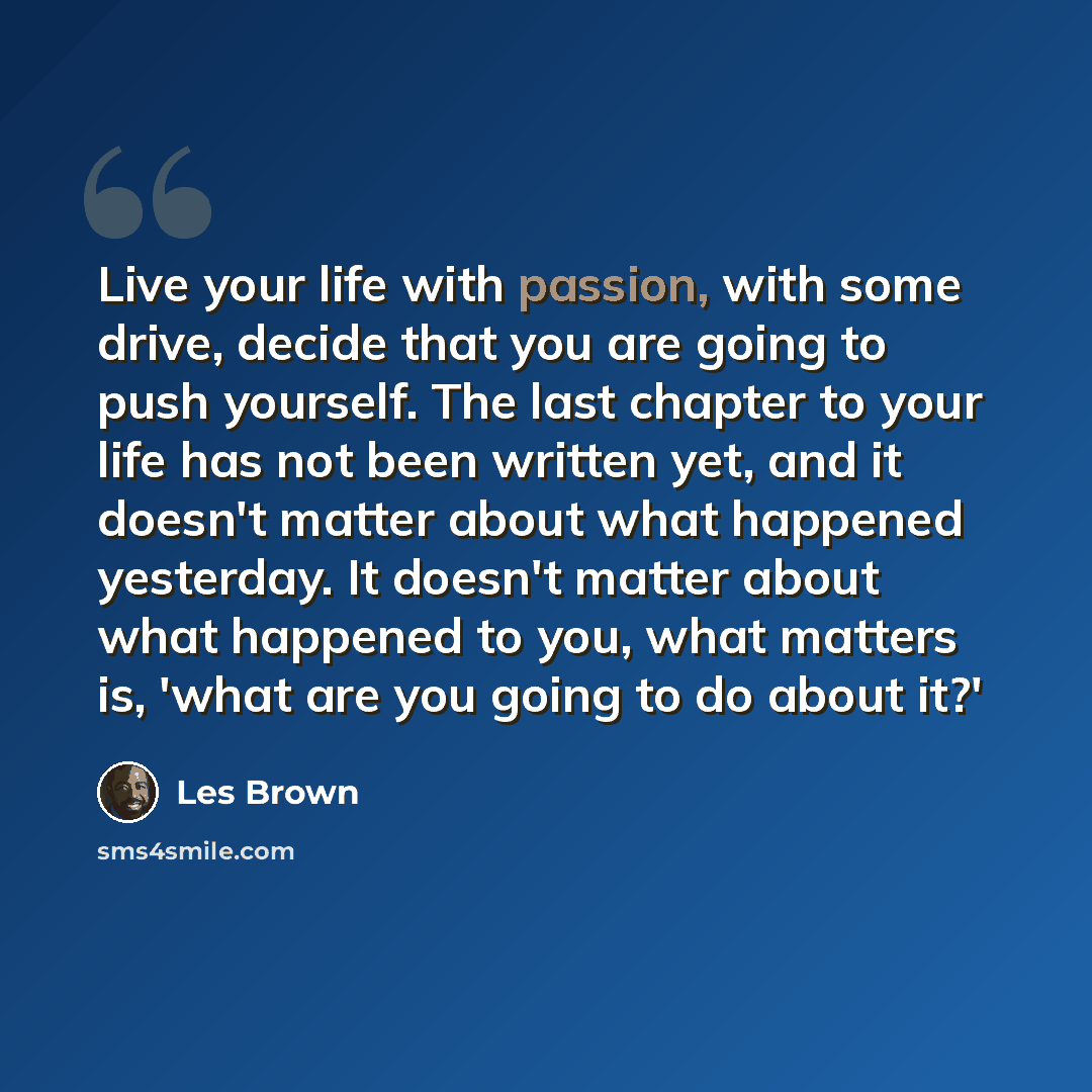 “Live your life with passion, with some drive, decide that you are going to push yourself. The last chapter to your life has not been written yet, and it doesn't matter about what happened yesterday. It doesn't matter about what happened to you, what matters is, 'what are you going to do about it?'” quote by Les Brown