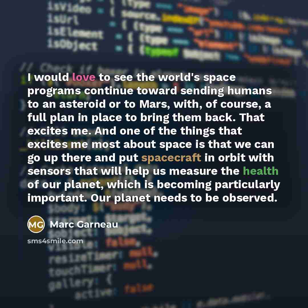 “I would love to see the world's space programs continue toward sending humans to an asteroid or to Mars, with, of course, a full plan in place to bring them back. That excites me. And one of the things that excites me most about space is that we can go up there and put spacecraft in orbit with…” quote by Marc Garneau