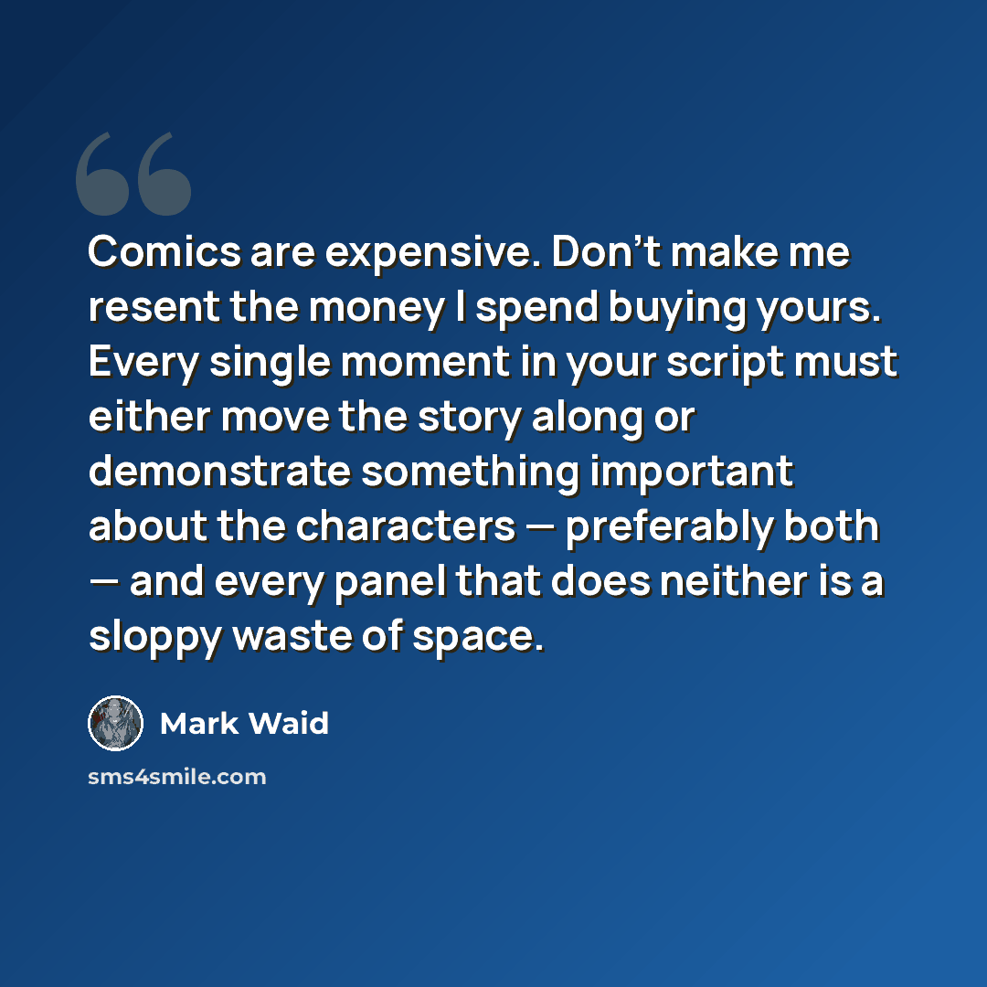 “Comics are expensive. Don’t make me resent the money I spend buying yours. Every single moment in your script must either move the story along or demonstrate something important about the characters — preferably both — and every panel that does neither is a sloppy waste of space.” quote by Mark Waid