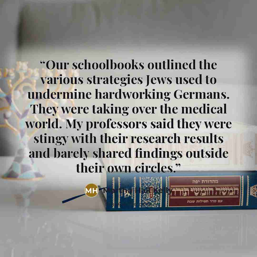 “Our schoolbooks outlined the various strategies Jews used to undermine hardworking Germans. They were taking over the medical world. My professors said they were stingy with their research results and barely shared findings outside their own circles.” quote by Martha Hall Kelly