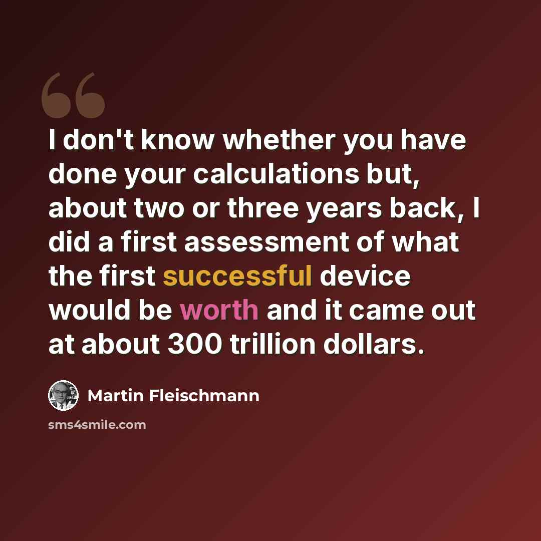 “I don't know whether you have done your calculations but, about two or three years back, I did a first assessment of what the first successful device would be worth and it came out at about 300 trillion dollars.” quote by Martin Fleischmann