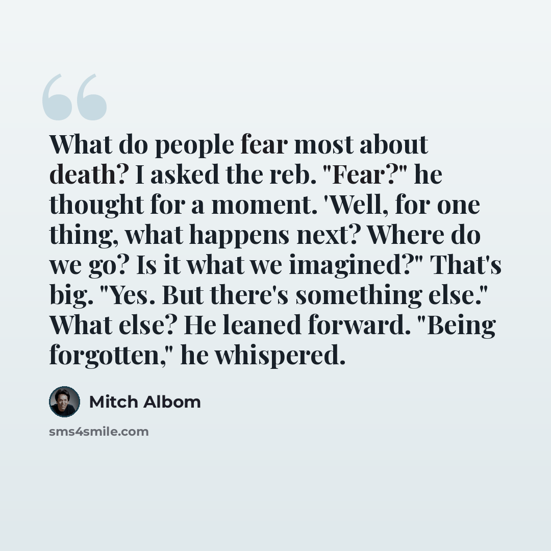 “What do people fear most about death? I asked the reb. "Fear?" he thought for a moment. 'Well, for one thing, what happens next? Where do we go? Is it what we imagined?" That's big. "Yes. But there's something else." What else? He leaned forward. "Being forgotten," he whispered.” quote by Mitch Albom