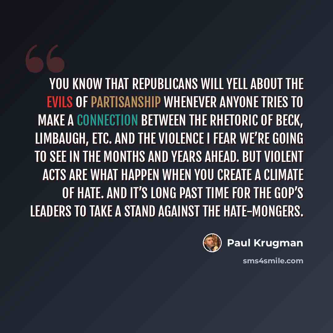 “You know that Republicans will yell about the evils of partisanship whenever anyone tries to make a connection between the rhetoric of Beck, Limbaugh, etc. and the violence I fear we’re going to see in the months and years ahead. But violent acts are what happen when you create a climate of hate…” quote by Paul Krugman