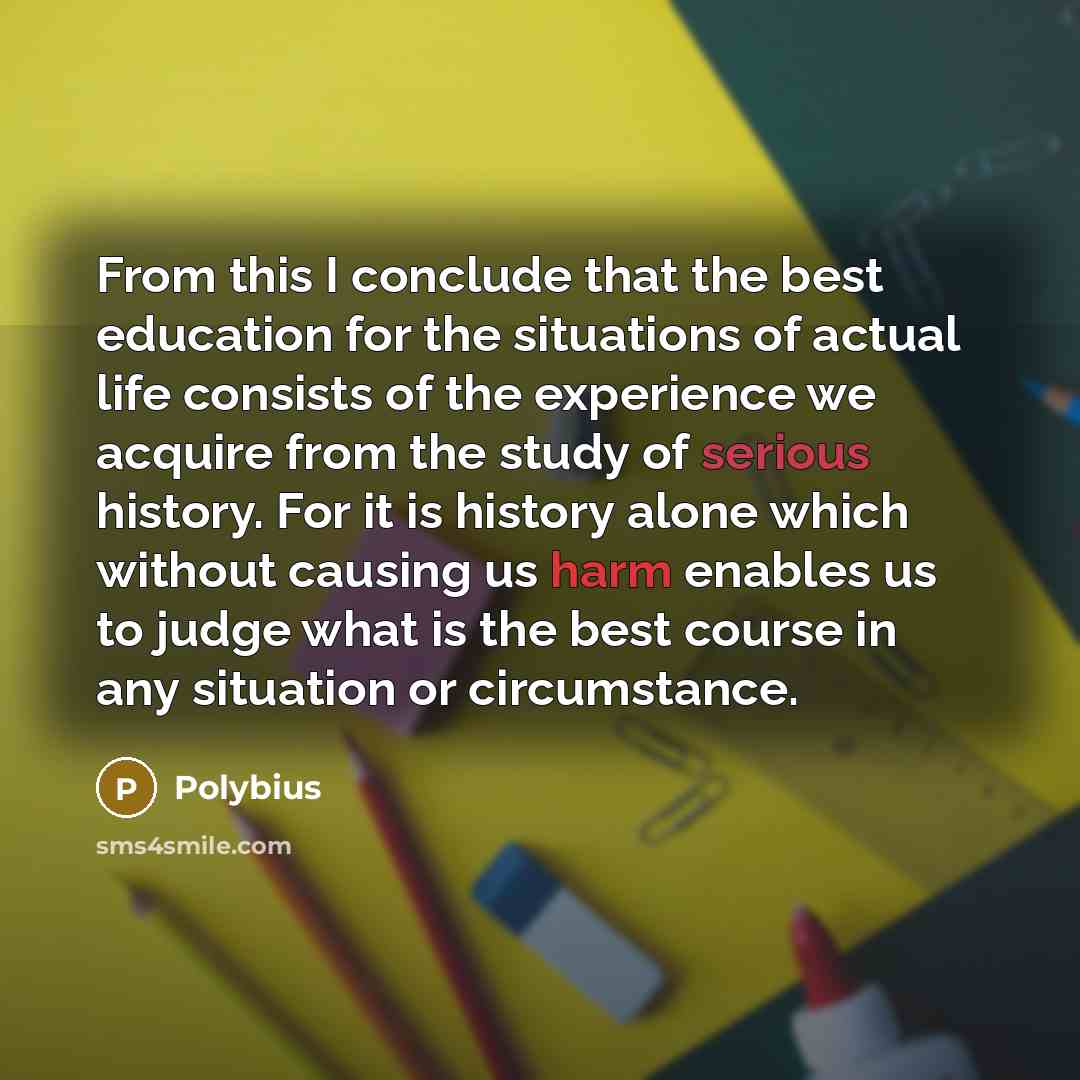 “From this I conclude that the best education for the situations of actual life consists of the experience we acquire from the study of serious history. For it is history alone which without causing us harm enables us to judge what is the best course in any situation or circumstance.” quote by Polybius