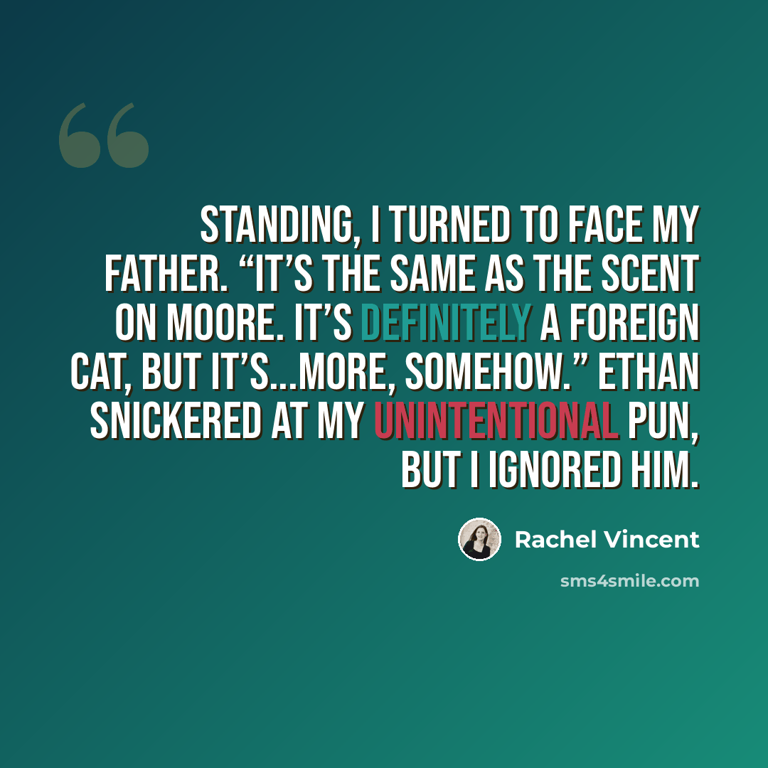 “Standing, I turned to face my father. “It’s the same as the scent on Moore. It’s definitely a foreign cat, but it’s...more, somehow.” Ethan snickered at my unintentional pun, but I ignored him.” quote by Rachel Vincent