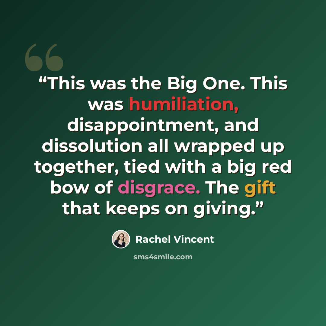 “This was the Big One. This was humiliation, disappointment, and dissolution all wrapped up together, tied with a big red bow of disgrace. The gift that keeps on giving.” quote by Rachel Vincent