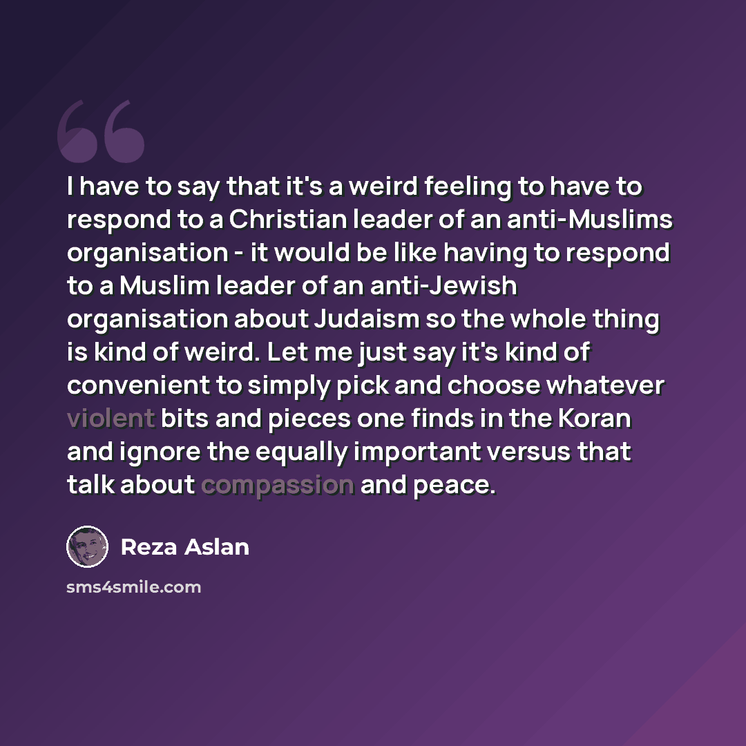 “I have to say that it's a weird feeling to have to respond to a Christian leader of an anti-Muslims organisation - it would be like having to respond to a Muslim leader of an anti-Jewish organisation about Judaism so the whole thing is kind of weird. Let me just say it's kind of convenient to…” quote by Reza Aslan