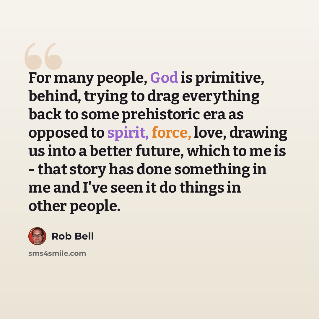 “For many people, God is primitive, behind, trying to drag everything back to some prehistoric era as opposed to spirit, force, love, drawing us into a better future, which to me is - that story has done something in me and I've seen it do things in other people.” quote by Rob Bell