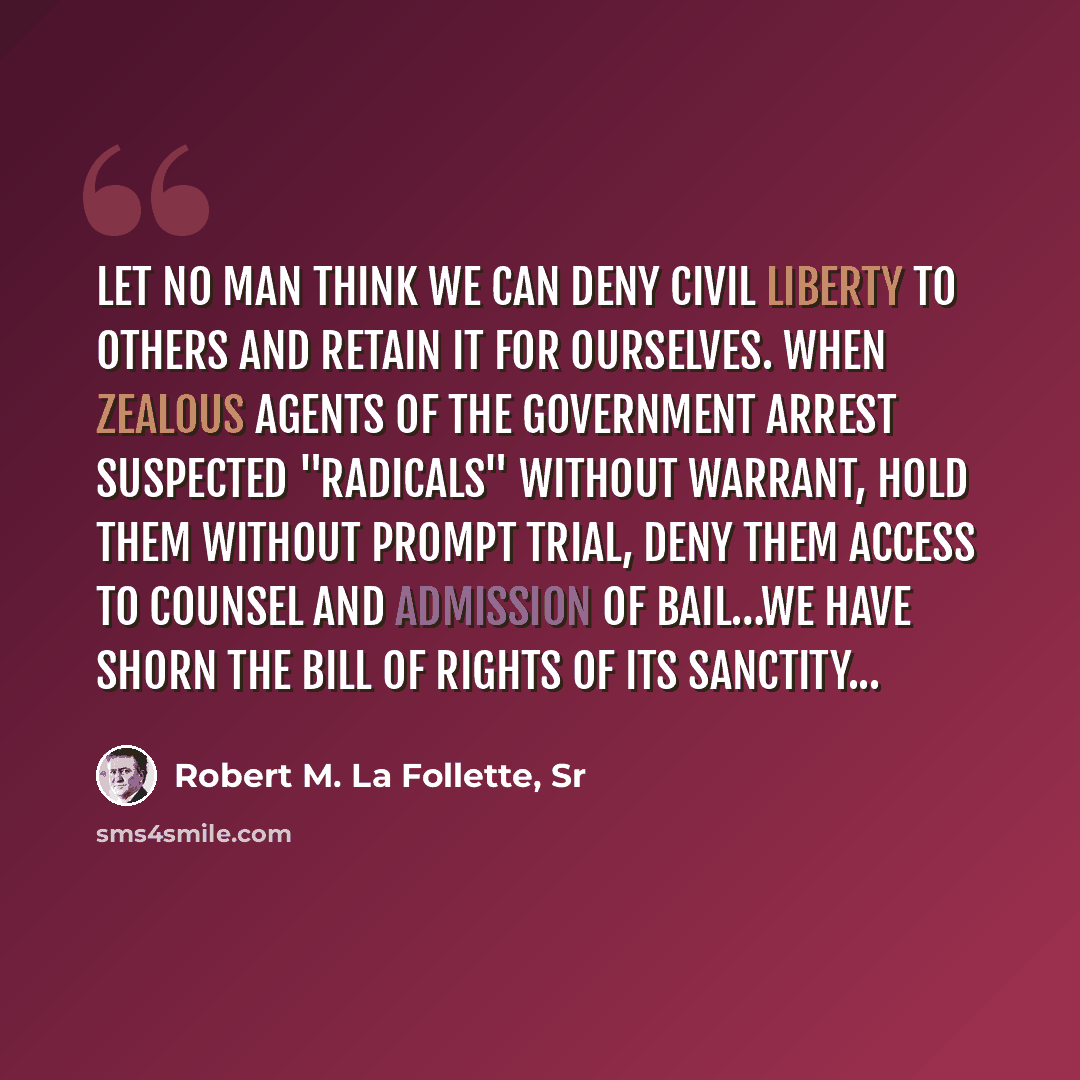 “Let no man think we can deny civil liberty to others and retain it for ourselves. When zealous agents of the Government arrest suspected "radicals" without warrant, hold them without prompt trial, deny them access to counsel and admission of bail…we have shorn the Bill of Rights of its sanctity...” quote by Robert M. La Follette, Sr