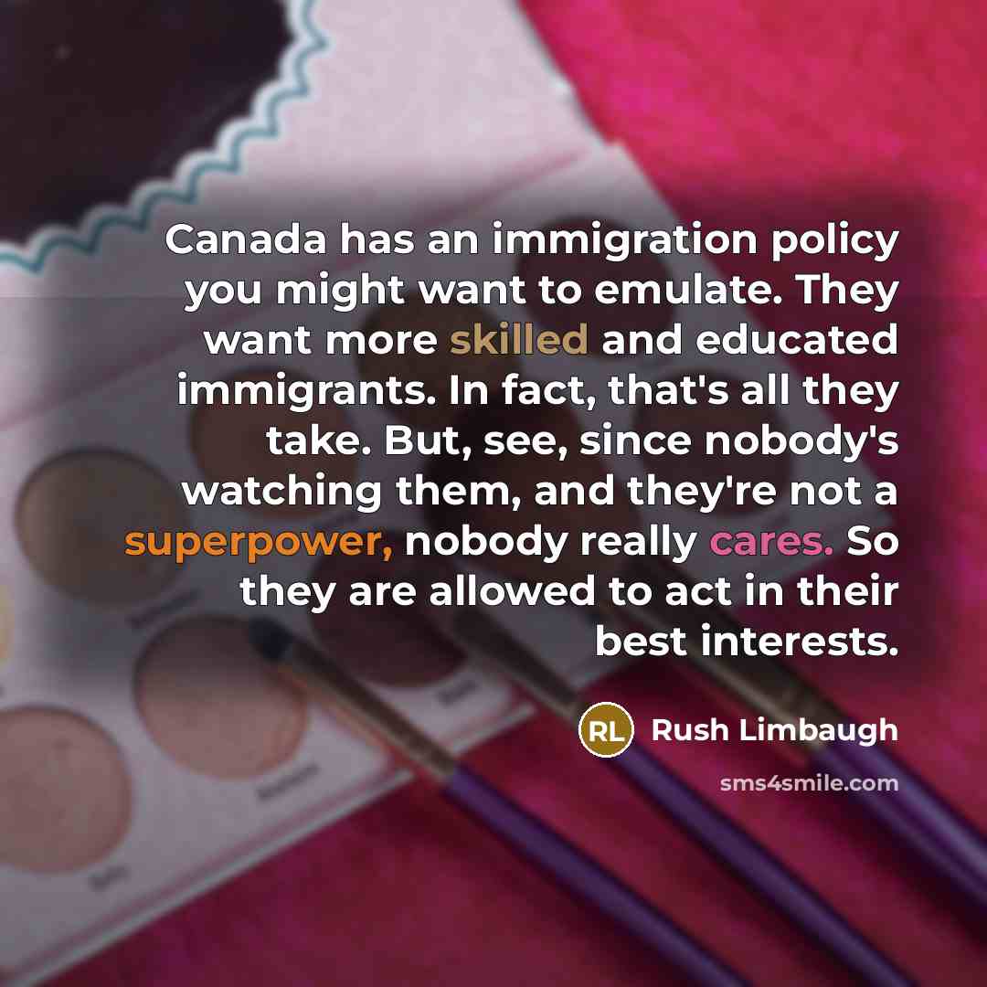“Canada has an immigration policy you might want to emulate. They want more skilled and educated immigrants. In fact, that's all they take. But, see, since nobody's watching them, and they're not a superpower, nobody really cares. So they are allowed to act in their best interests.” quote by Rush Limbaugh