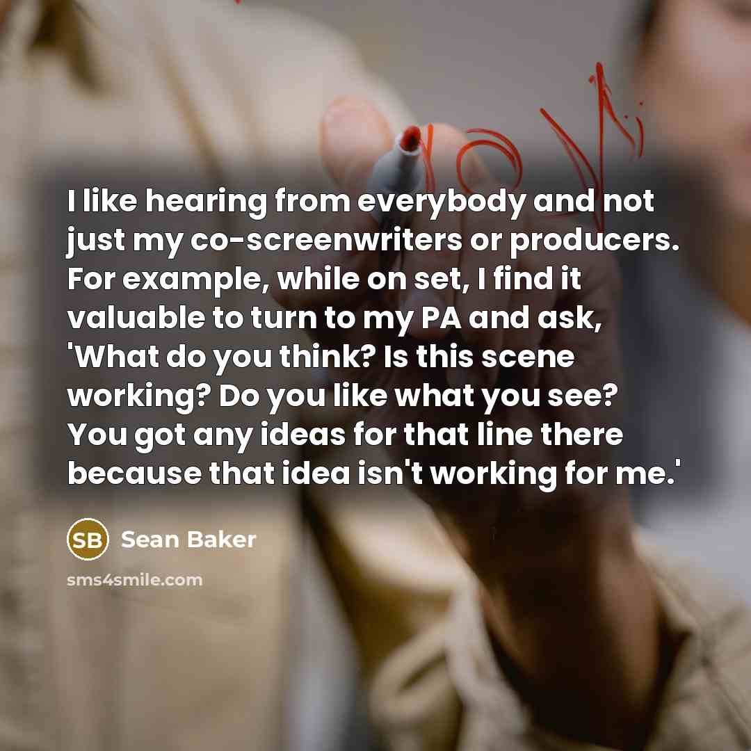 “I like hearing from everybody and not just my co-screenwriters or producers. For example, while on set, I find it valuable to turn to my PA and ask, 'What do you think? Is this scene working? Do you like what you see? You got any ideas for that line there because that idea isn't working for me.'” quote by Sean Baker