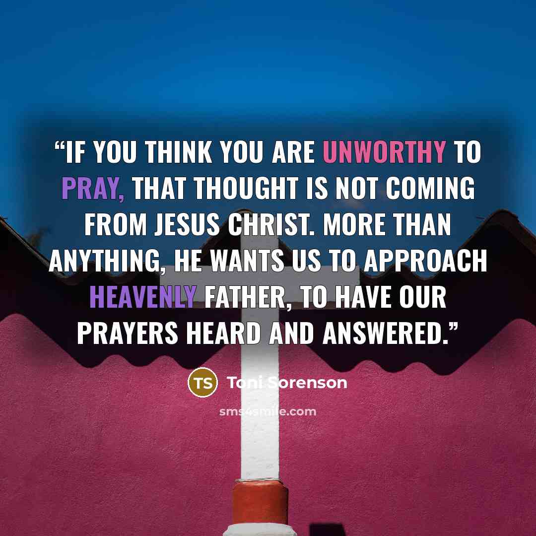 “If you think you are unworthy to pray, that thought is not coming from Jesus Christ. More than anything, He wants us to approach Heavenly Father, to have our prayers heard and answered.” quote by Toni Sorenson