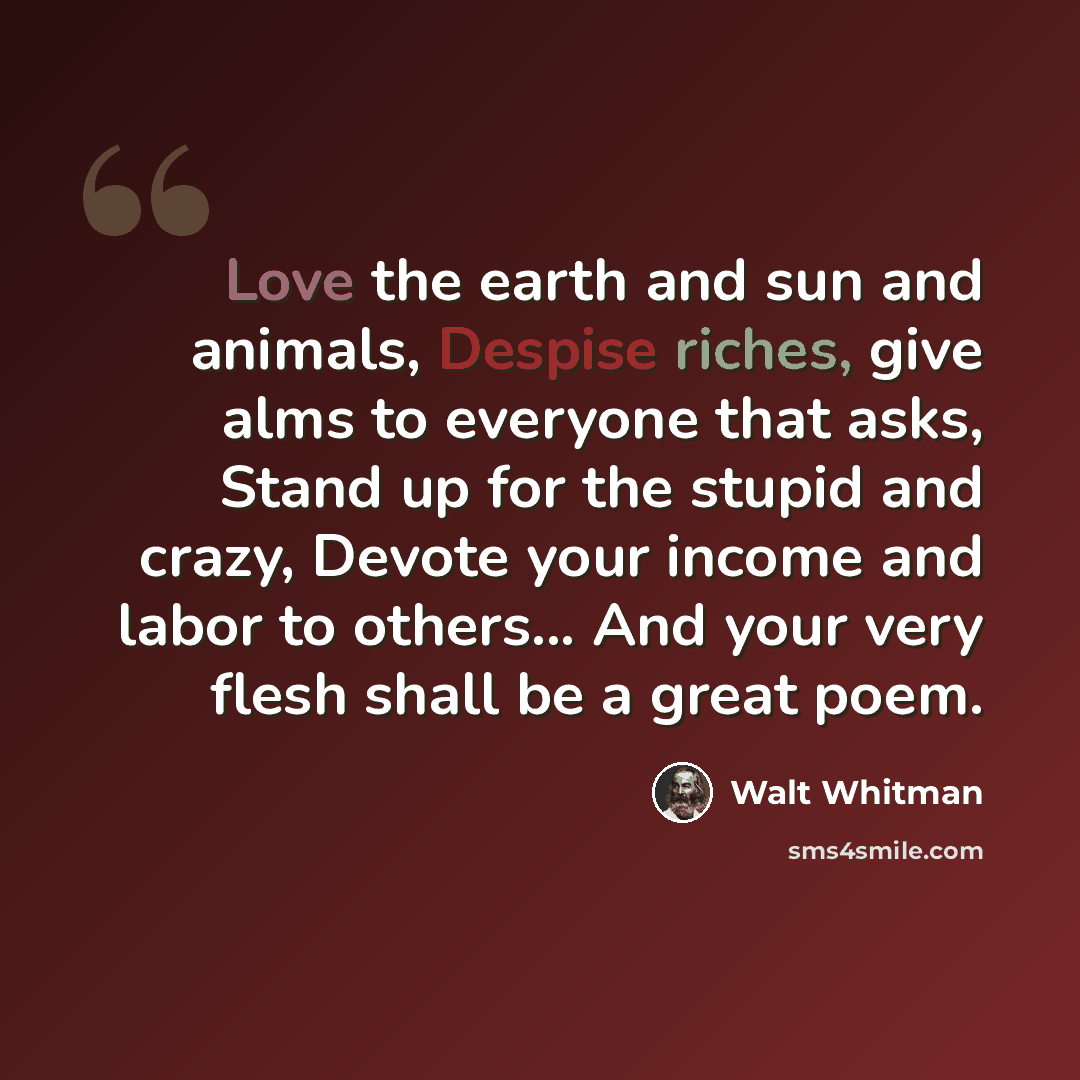 “Love the earth and sun and animals, Despise riches, give alms to everyone that asks, Stand up for the stupid and crazy, Devote your income and labor to others... And your very flesh shall be a great poem.” quote by Walt Whitman