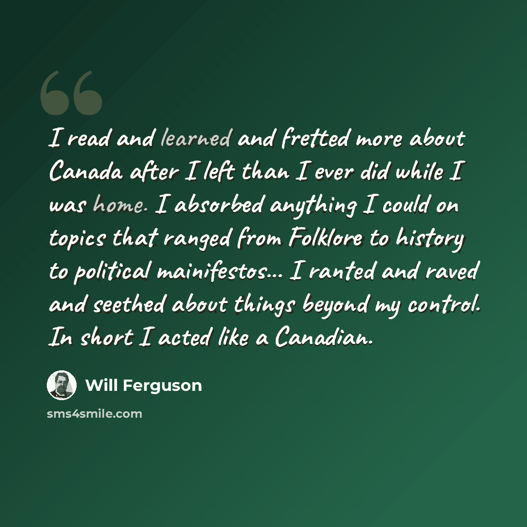 “I read and learned and fretted more about Canada after I left than I ever did while I was home. I absorbed anything I could on topics that ranged from Folklore to history to political mainifestos... I ranted and raved and seethed about things beyond my control. In short I acted like a Canadian.” quote by Will Ferguson